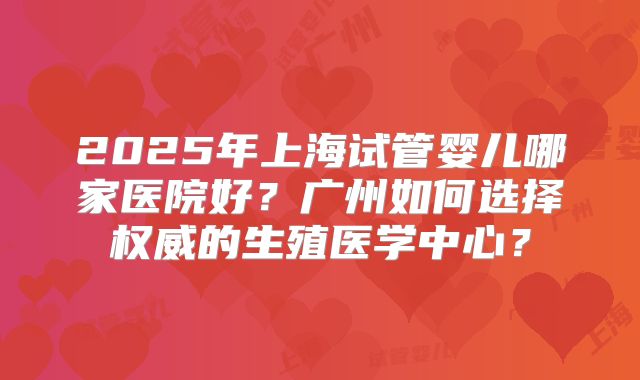 2025年上海试管婴儿哪家医院好?广州如何选择权威的生殖医学中心?
