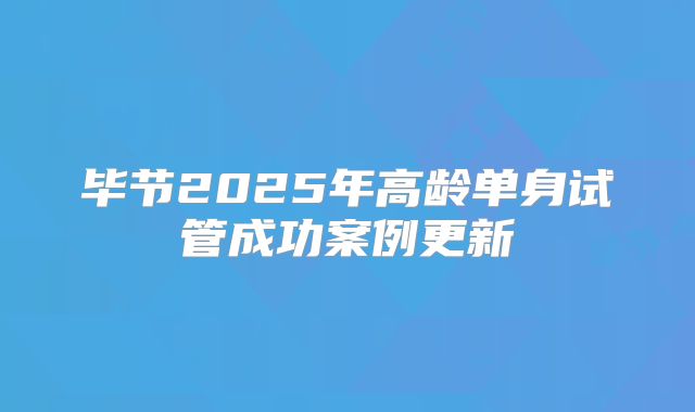 毕节2025年高龄单身试管成功案例更新
