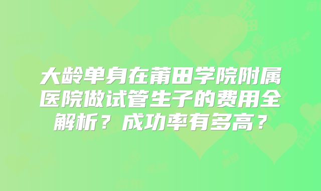 大龄单身在莆田学院附属医院做试管生子的费用全解析？成功率有多高？