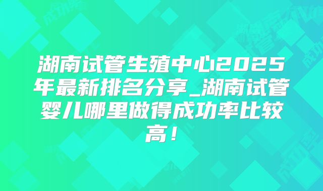 湖南试管生殖中心2025年最新排名分享_湖南试管婴儿哪里做得成功率比较高！