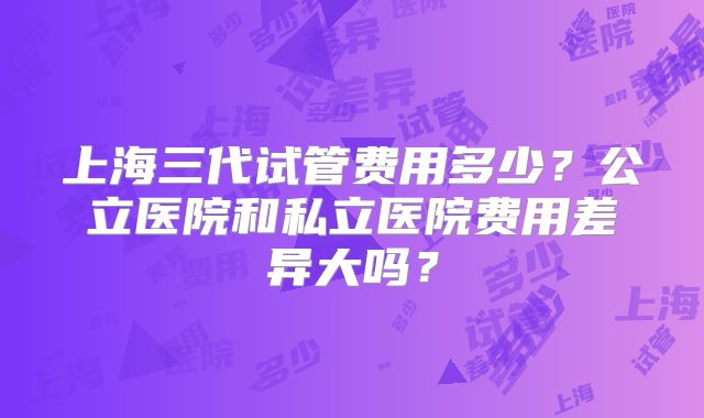 上海三代试管费用多少？公立医院和私立医院费用差异大吗？