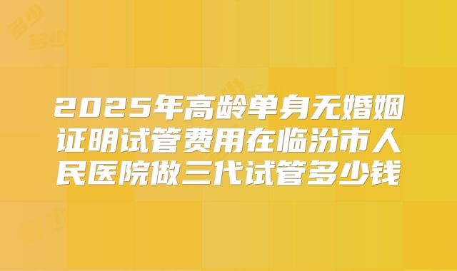 2025年高龄单身无婚姻证明试管费用在临汾市人民医院做三代试管多少钱