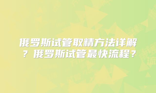 俄罗斯试管取精方法详解？俄罗斯试管最快流程？