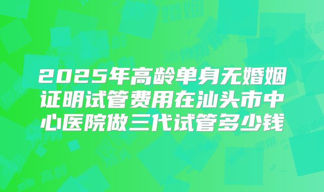 2025年高龄单身无婚姻证明试管费用在汕头市中心医院做三代试管多少钱