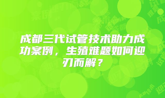 成都三代试管技术助力成功案例，生殖难题如何迎刃而解？