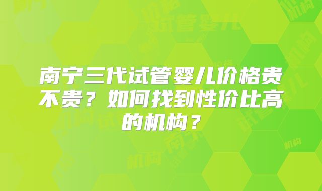 南宁三代试管婴儿价格贵不贵？如何找到性价比高的机构？