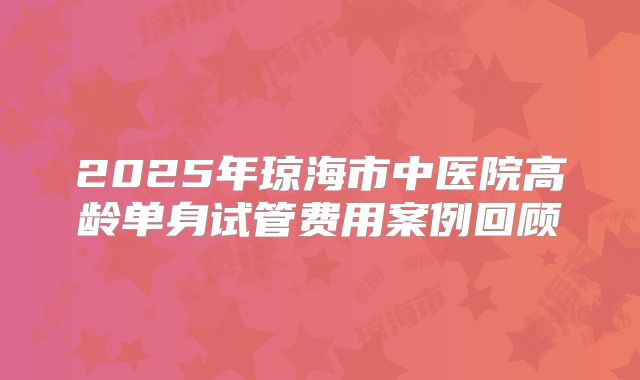 2025年琼海市中医院高龄单身试管费用案例回顾
