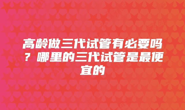 高龄做三代试管有必要吗？哪里的三代试管是最便宜的