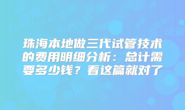 珠海本地做三代试管技术的费用明细分析：总计需要多少钱？看这篇就对了