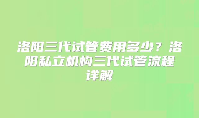 洛阳三代试管费用多少?洛阳私立机构三代试管流程详解