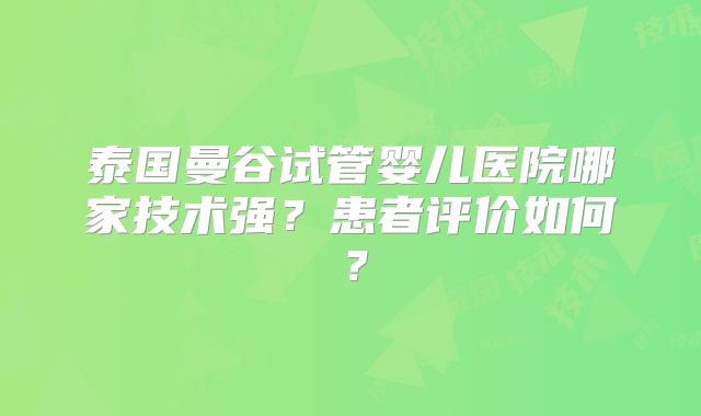泰国曼谷试管婴儿医院哪家技术强？患者评价如何？