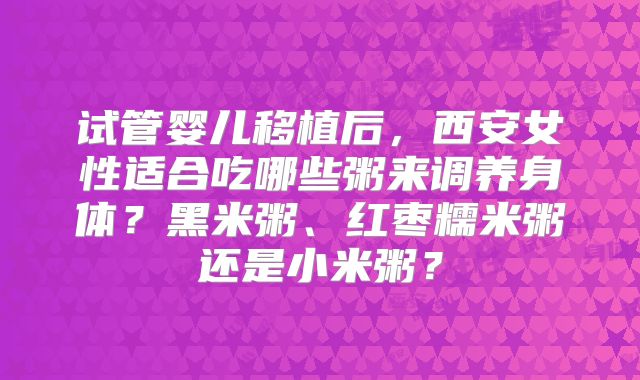试管婴儿移植后，西安女性适合吃哪些粥来调养身体？黑米粥、红枣糯米粥还是小米粥？