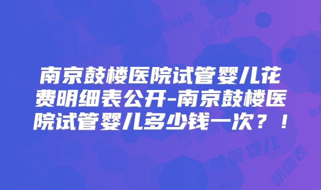 南京鼓楼医院试管婴儿花费明细表公开-南京鼓楼医院试管婴儿多少钱一次？！