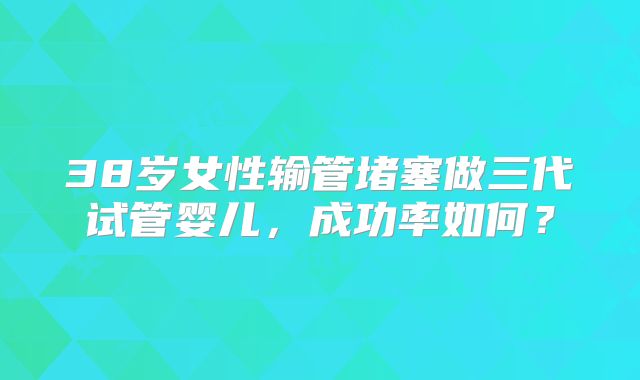38岁女性输管堵塞做三代试管婴儿,成功率如何?