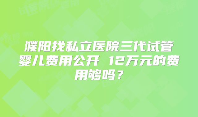 濮阳找私立医院三代试管婴儿费用公开 12万元的费用够吗？