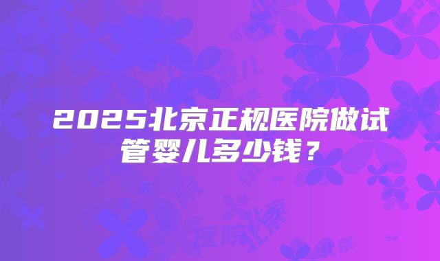 2025北京正规医院做试管婴儿多少钱？