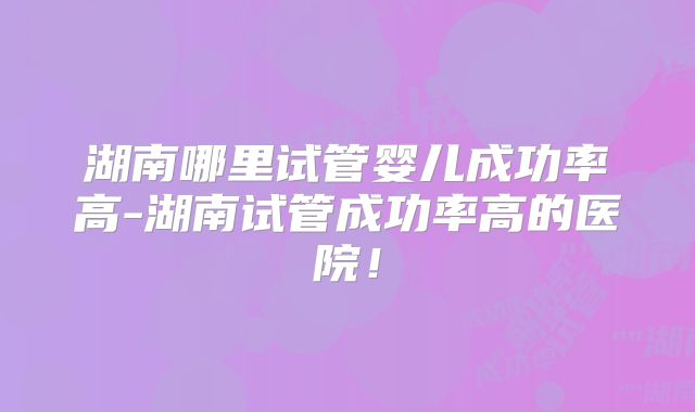 湖南哪里试管婴儿成功率高-湖南试管成功率高的医院！