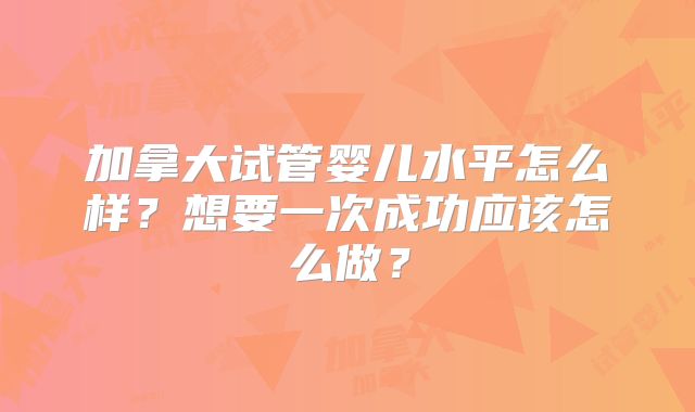 加拿大试管婴儿水平怎么样？想要一次成功应该怎么做？
