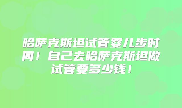哈萨克斯坦试管婴儿步时间!自己去哈萨克斯坦做试管要多少钱!