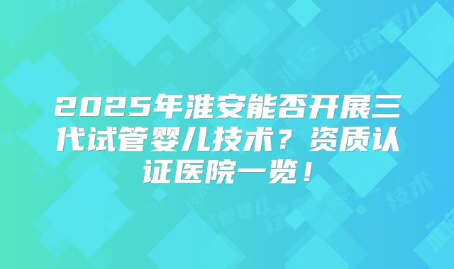 2025年淮安能否开展三代试管婴儿技术？资质认证医院一览！
