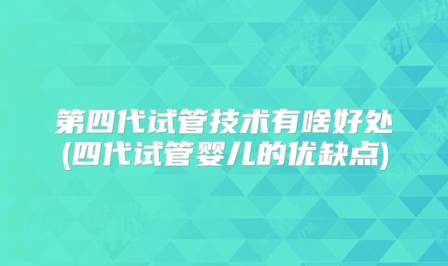 第四代试管技术有啥好处(四代试管婴儿的优缺点)