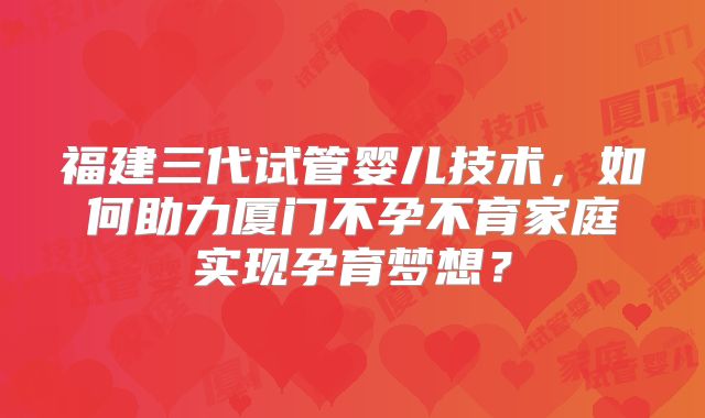 福建三代试管婴儿技术，如何助力厦门不孕不育家庭实现孕育梦想？