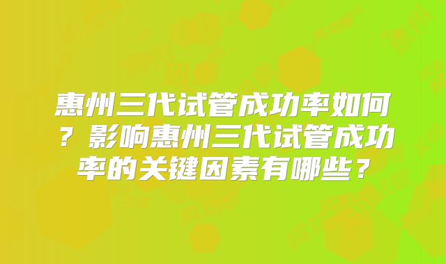 惠州三代试管成功率如何？影响惠州三代试管成功率的关键因素有哪些？