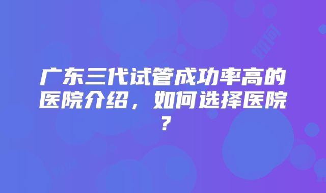 广东三代试管成功率高的医院介绍，如何选择医院？