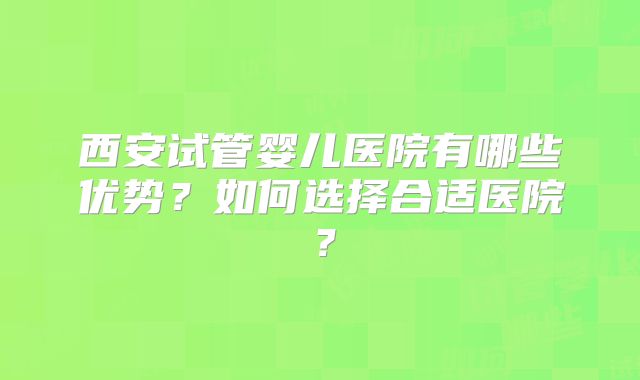 西安试管婴儿医院有哪些优势？如何选择合适医院？