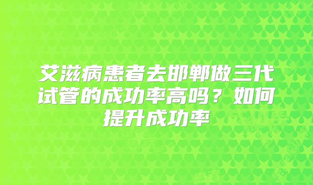 艾滋病患者去邯郸做三代试管的成功率高吗？如何提升成功率