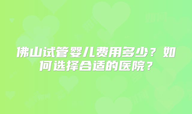 佛山试管婴儿费用多少？如何选择合适的医院？