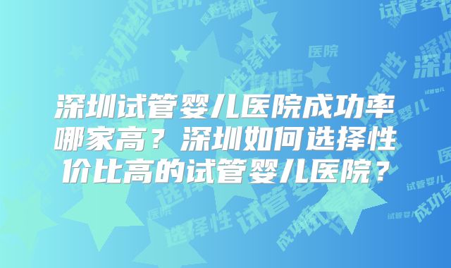 深圳试管婴儿医院成功率哪家高？深圳如何选择性价比高的试管婴儿医院？