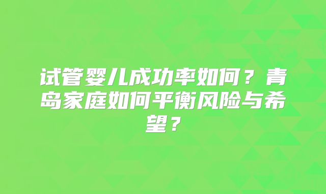 试管婴儿成功率如何？青岛家庭如何平衡风险与希望？
