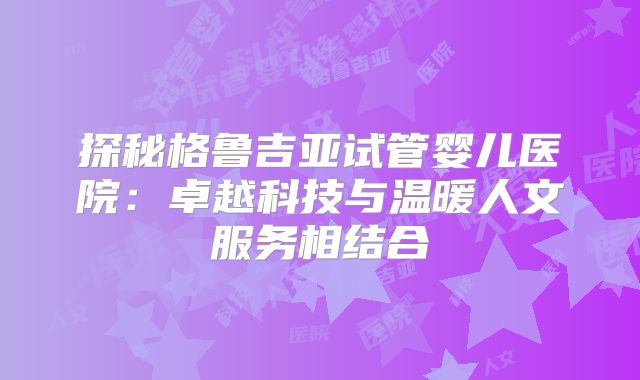 探秘格鲁吉亚试管婴儿医院:卓越科技与温暖人文服务相结合