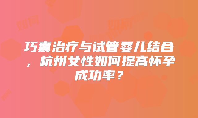 巧囊治疗与试管婴儿结合，杭州女性如何提高怀孕成功率？