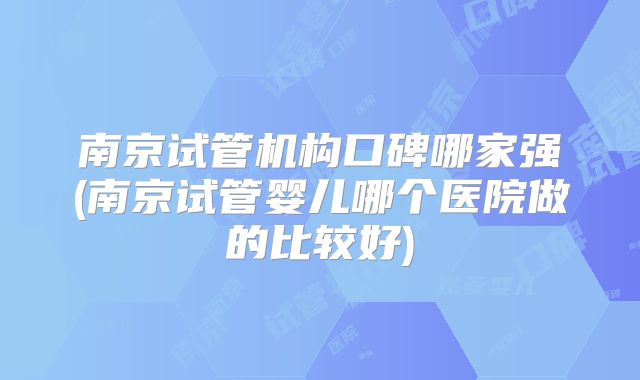 南京试管机构口碑哪家强(南京试管婴儿哪个医院做的比较好)