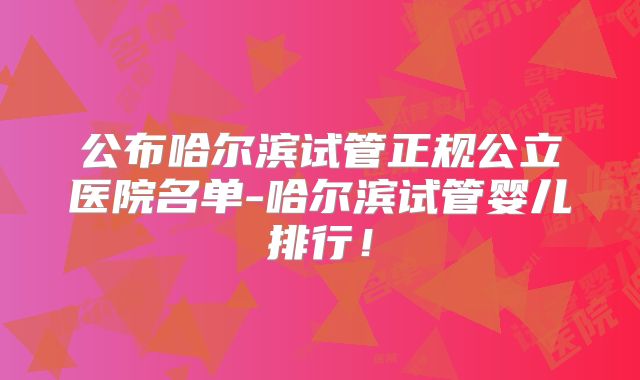 公布哈尔滨试管正规公立医院名单-哈尔滨试管婴儿排行！