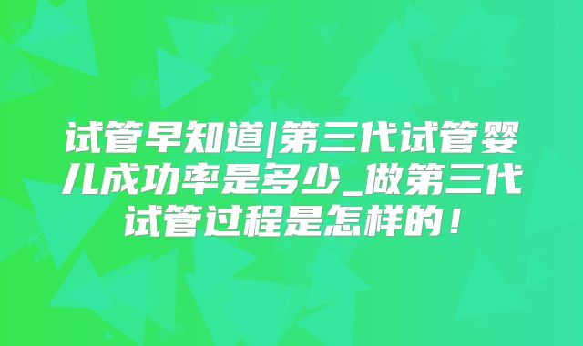 试管早知道|第三代试管婴儿成功率是多少_做第三代试管过程是怎样的！