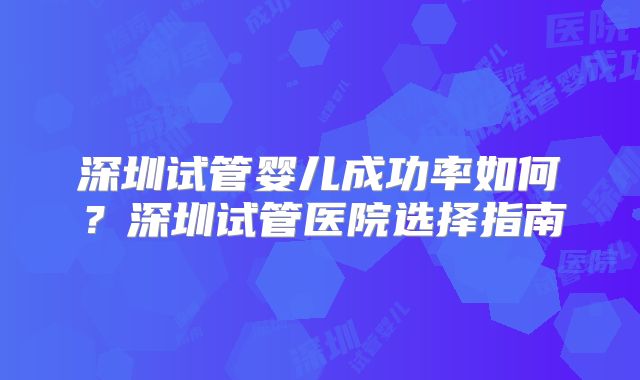 深圳试管婴儿成功率如何？深圳试管医院选择指南