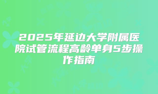 2025年延边大学附属医院试管流程高龄单身5步操作指南