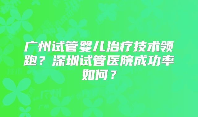 广州试管婴儿治疗技术领跑？深圳试管医院成功率如何？