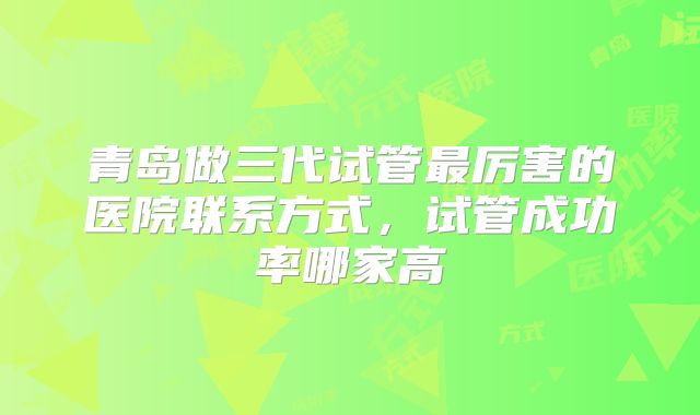 青岛做三代试管最厉害的医院联系方式，试管成功率哪家高