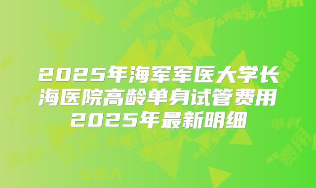 2025年海军军医大学长海医院高龄单身试管费用2025年最新明细