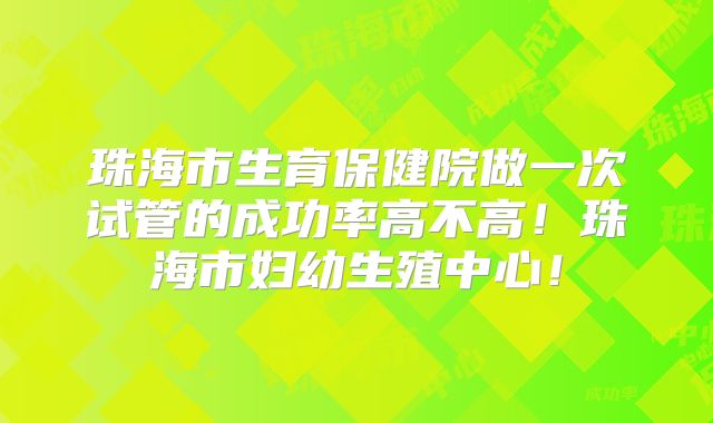 珠海市生育保健院做一次试管的成功率高不高！珠海市妇幼生殖中心！