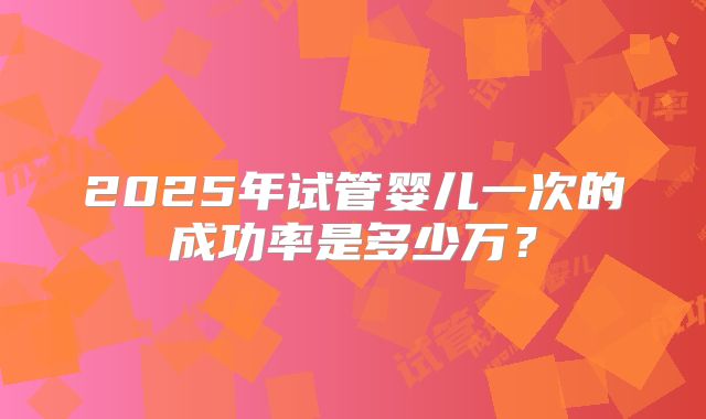 2025年试管婴儿一次的成功率是多少万?