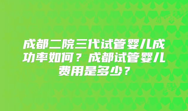 成都二院三代试管婴儿成功率如何？成都试管婴儿费用是多少？