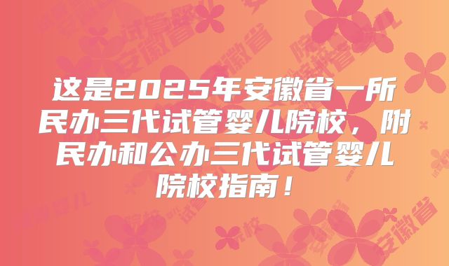 这是2025年安徽省一所民办三代试管婴儿院校，附民办和公办三代试管婴儿院校指南！