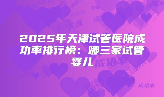 2025年天津试管医院成功率排行榜:哪三家试管婴儿