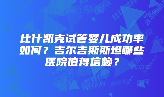 比什凯克试管婴儿成功率如何？吉尔吉斯斯坦哪些医院值得信赖？