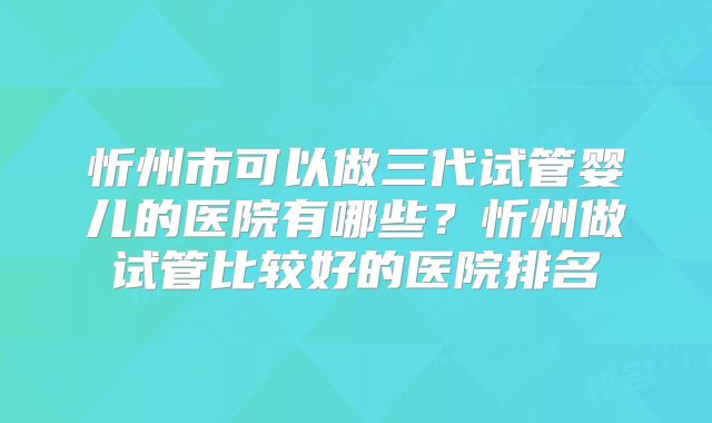 忻州市可以做三代试管婴儿的医院有哪些？忻州做试管比较好的医院排名